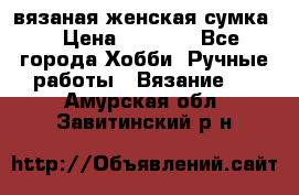 вязаная женская сумка  › Цена ­ 2 500 - Все города Хобби. Ручные работы » Вязание   . Амурская обл.,Завитинский р-н